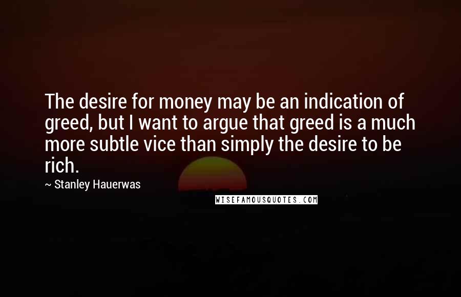 Stanley Hauerwas Quotes: The desire for money may be an indication of greed, but I want to argue that greed is a much more subtle vice than simply the desire to be rich.