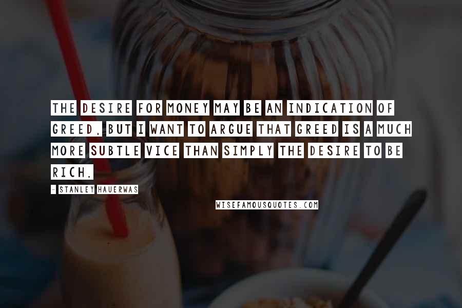 Stanley Hauerwas Quotes: The desire for money may be an indication of greed, but I want to argue that greed is a much more subtle vice than simply the desire to be rich.