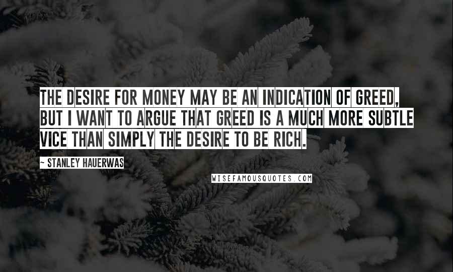 Stanley Hauerwas Quotes: The desire for money may be an indication of greed, but I want to argue that greed is a much more subtle vice than simply the desire to be rich.