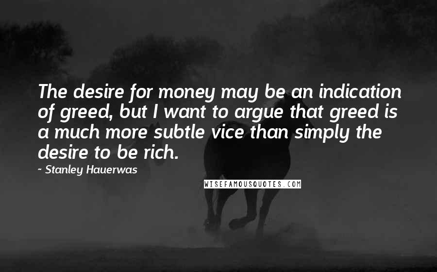Stanley Hauerwas Quotes: The desire for money may be an indication of greed, but I want to argue that greed is a much more subtle vice than simply the desire to be rich.