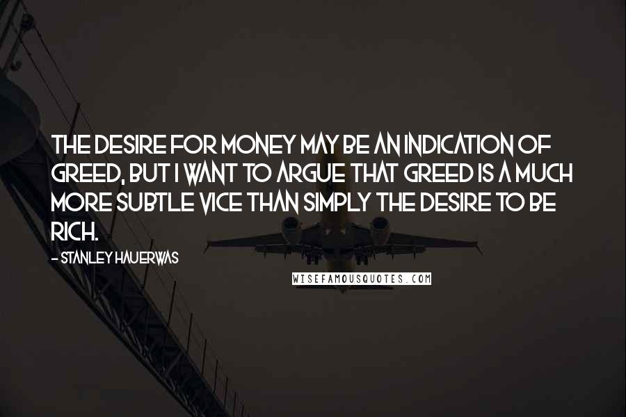 Stanley Hauerwas Quotes: The desire for money may be an indication of greed, but I want to argue that greed is a much more subtle vice than simply the desire to be rich.