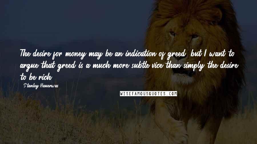 Stanley Hauerwas Quotes: The desire for money may be an indication of greed, but I want to argue that greed is a much more subtle vice than simply the desire to be rich.
