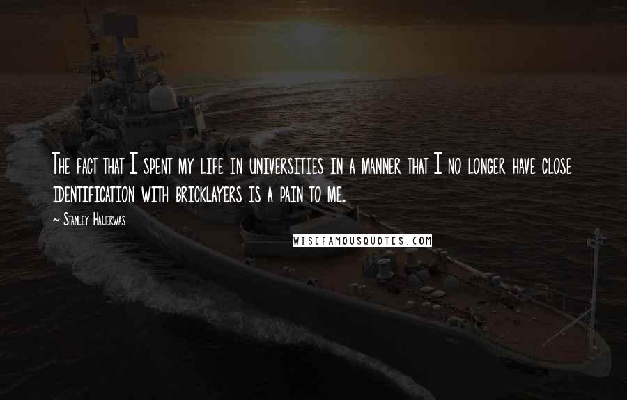 Stanley Hauerwas Quotes: The fact that I spent my life in universities in a manner that I no longer have close identification with bricklayers is a pain to me.