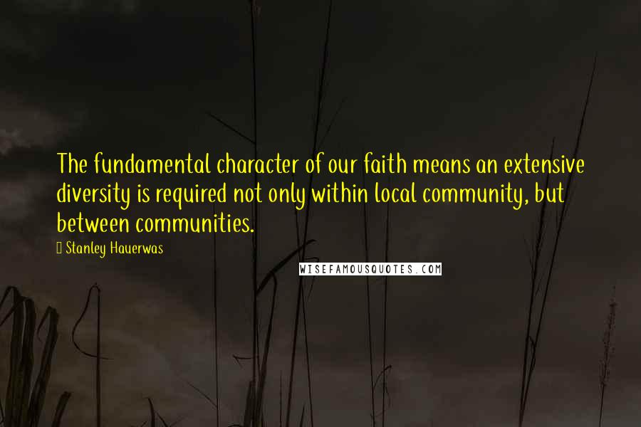 Stanley Hauerwas Quotes: The fundamental character of our faith means an extensive diversity is required not only within local community, but between communities.