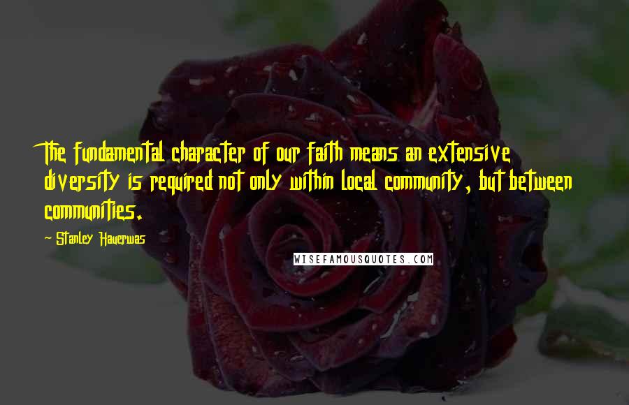 Stanley Hauerwas Quotes: The fundamental character of our faith means an extensive diversity is required not only within local community, but between communities.