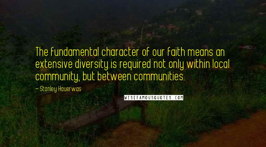 Stanley Hauerwas Quotes: The fundamental character of our faith means an extensive diversity is required not only within local community, but between communities.