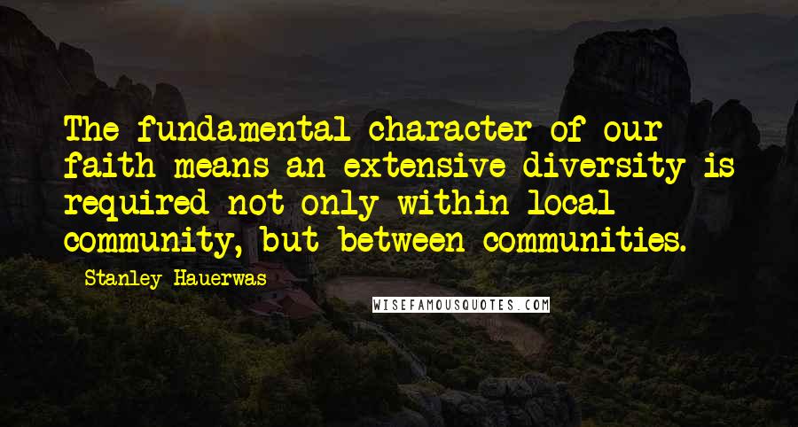 Stanley Hauerwas Quotes: The fundamental character of our faith means an extensive diversity is required not only within local community, but between communities.