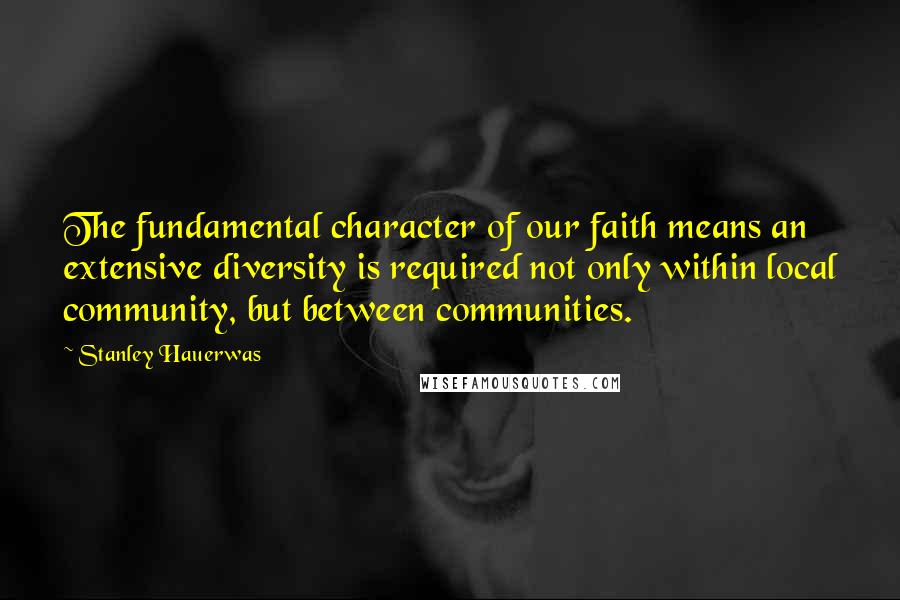 Stanley Hauerwas Quotes: The fundamental character of our faith means an extensive diversity is required not only within local community, but between communities.