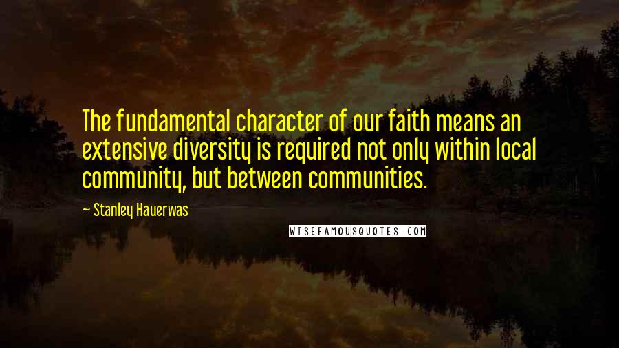 Stanley Hauerwas Quotes: The fundamental character of our faith means an extensive diversity is required not only within local community, but between communities.