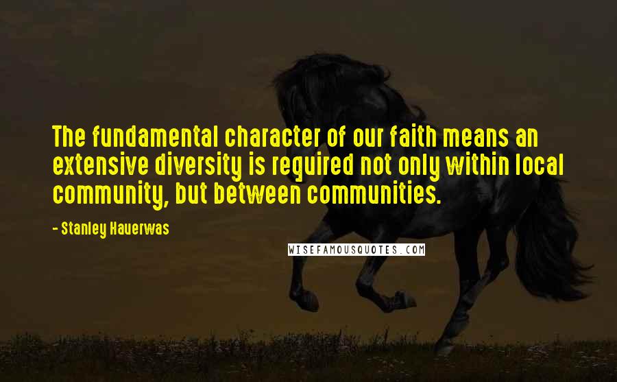 Stanley Hauerwas Quotes: The fundamental character of our faith means an extensive diversity is required not only within local community, but between communities.