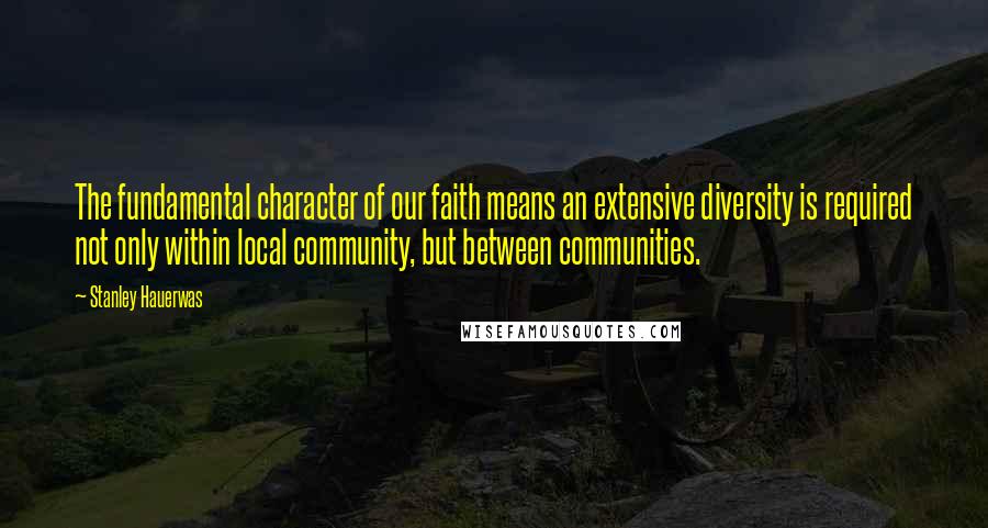 Stanley Hauerwas Quotes: The fundamental character of our faith means an extensive diversity is required not only within local community, but between communities.