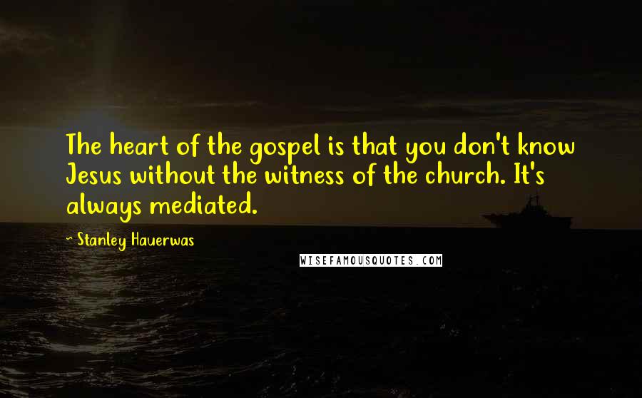 Stanley Hauerwas Quotes: The heart of the gospel is that you don't know Jesus without the witness of the church. It's always mediated.