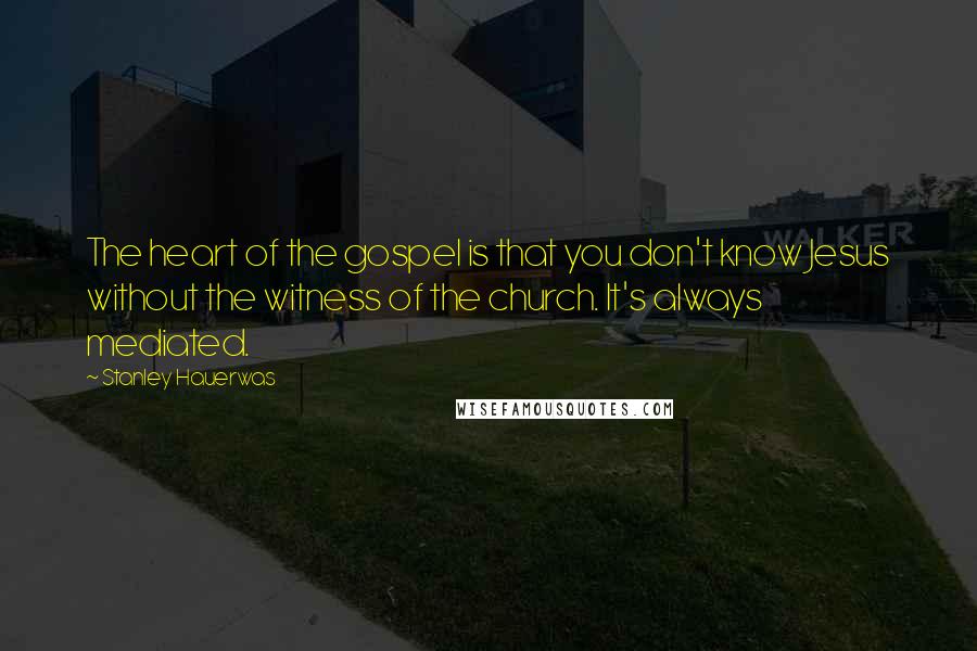 Stanley Hauerwas Quotes: The heart of the gospel is that you don't know Jesus without the witness of the church. It's always mediated.