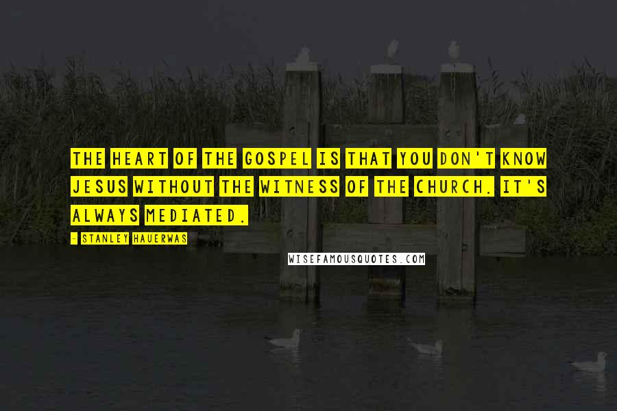 Stanley Hauerwas Quotes: The heart of the gospel is that you don't know Jesus without the witness of the church. It's always mediated.