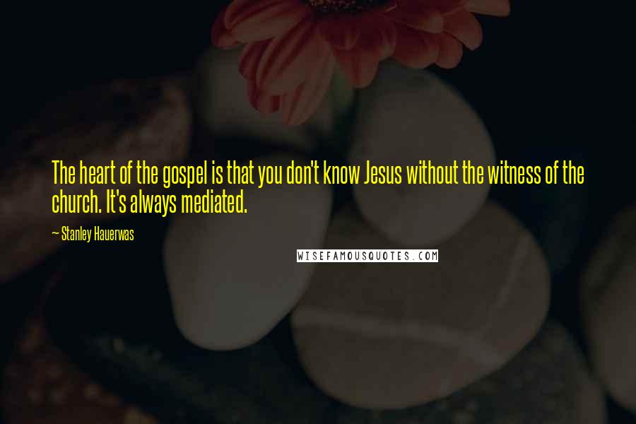 Stanley Hauerwas Quotes: The heart of the gospel is that you don't know Jesus without the witness of the church. It's always mediated.
