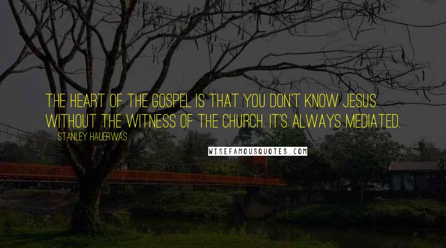 Stanley Hauerwas Quotes: The heart of the gospel is that you don't know Jesus without the witness of the church. It's always mediated.