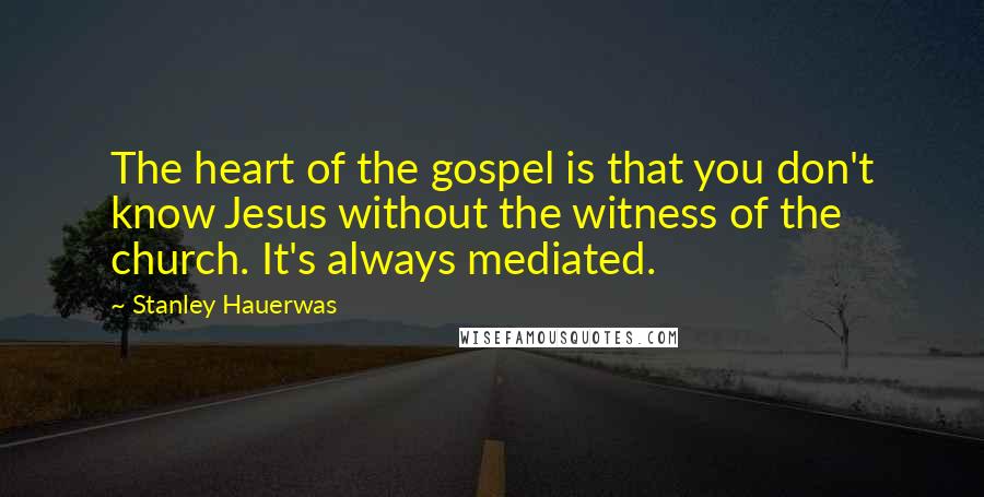 Stanley Hauerwas Quotes: The heart of the gospel is that you don't know Jesus without the witness of the church. It's always mediated.