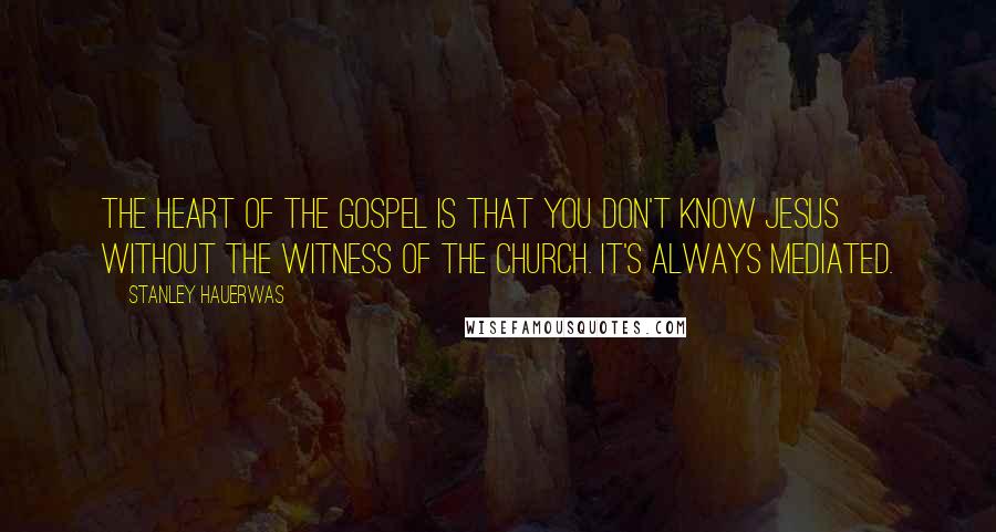 Stanley Hauerwas Quotes: The heart of the gospel is that you don't know Jesus without the witness of the church. It's always mediated.