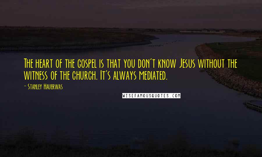 Stanley Hauerwas Quotes: The heart of the gospel is that you don't know Jesus without the witness of the church. It's always mediated.