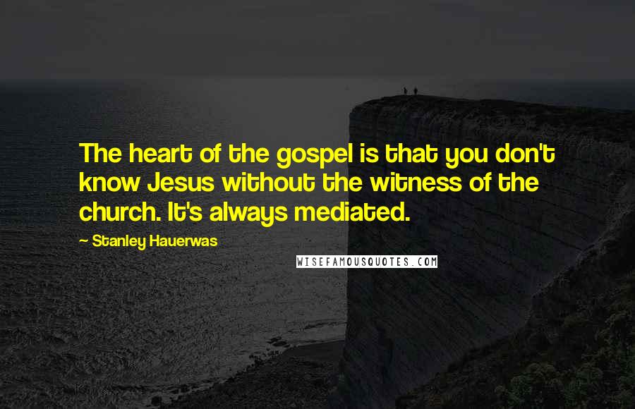 Stanley Hauerwas Quotes: The heart of the gospel is that you don't know Jesus without the witness of the church. It's always mediated.