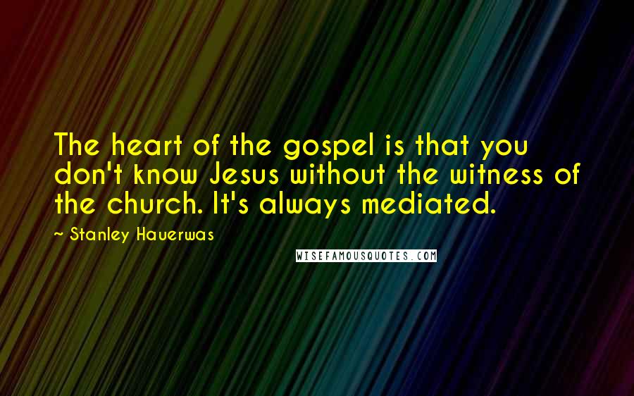 Stanley Hauerwas Quotes: The heart of the gospel is that you don't know Jesus without the witness of the church. It's always mediated.