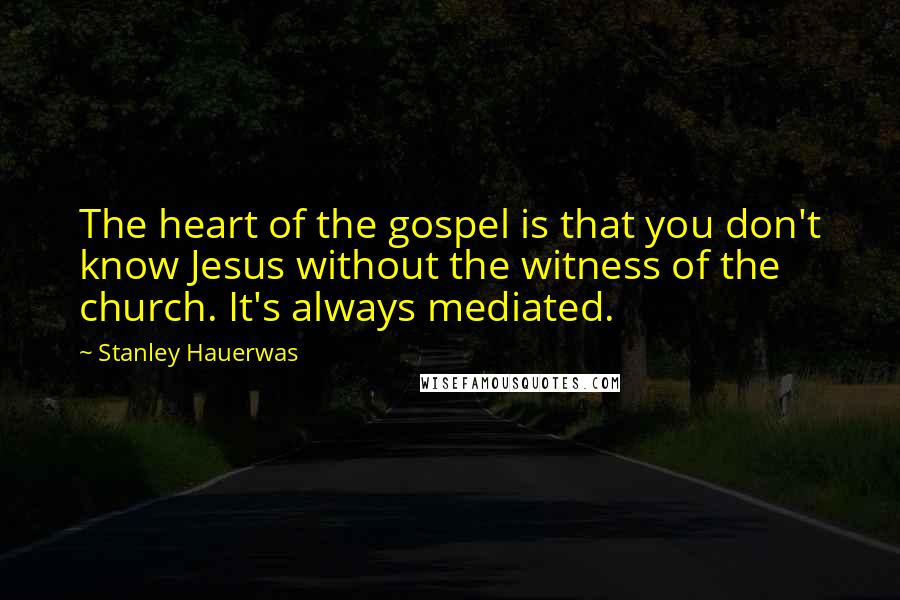 Stanley Hauerwas Quotes: The heart of the gospel is that you don't know Jesus without the witness of the church. It's always mediated.