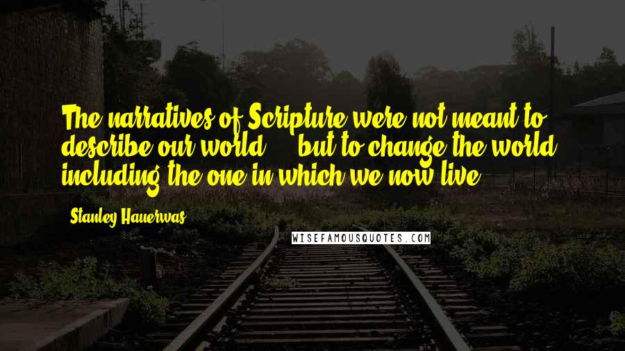 Stanley Hauerwas Quotes: The narratives of Scripture were not meant to describe our world ... but to change the world, including the one in which we now live.