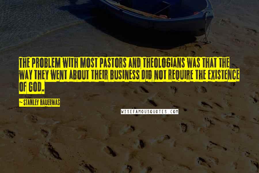 Stanley Hauerwas Quotes: The problem with most pastors and theologians was that the way they went about their business did not require the existence of God.