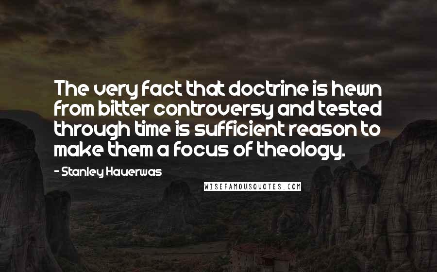 Stanley Hauerwas Quotes: The very fact that doctrine is hewn from bitter controversy and tested through time is sufficient reason to make them a focus of theology.