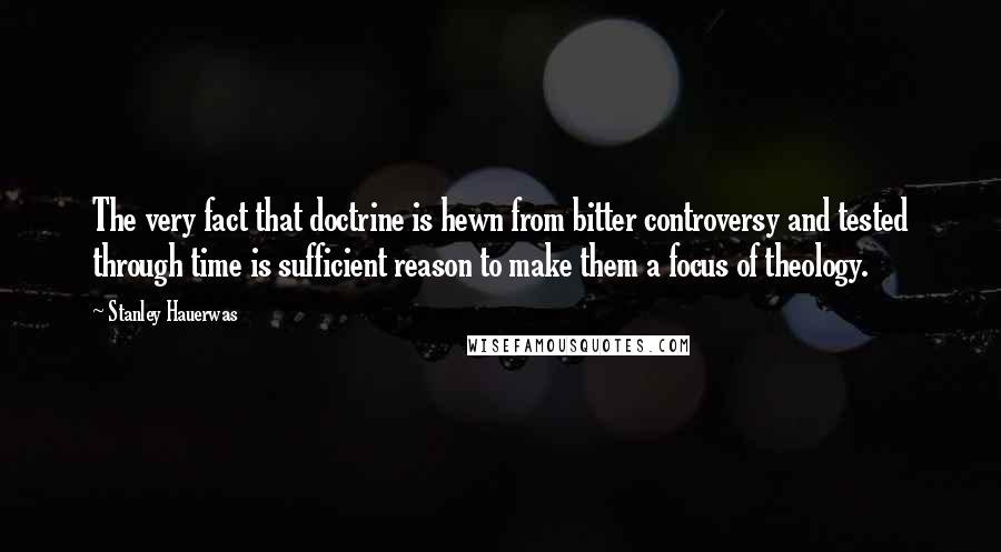 Stanley Hauerwas Quotes: The very fact that doctrine is hewn from bitter controversy and tested through time is sufficient reason to make them a focus of theology.