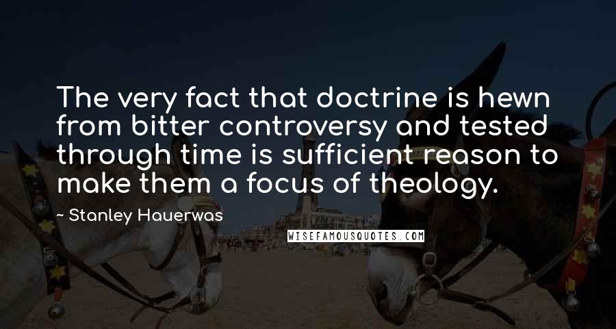 Stanley Hauerwas Quotes: The very fact that doctrine is hewn from bitter controversy and tested through time is sufficient reason to make them a focus of theology.