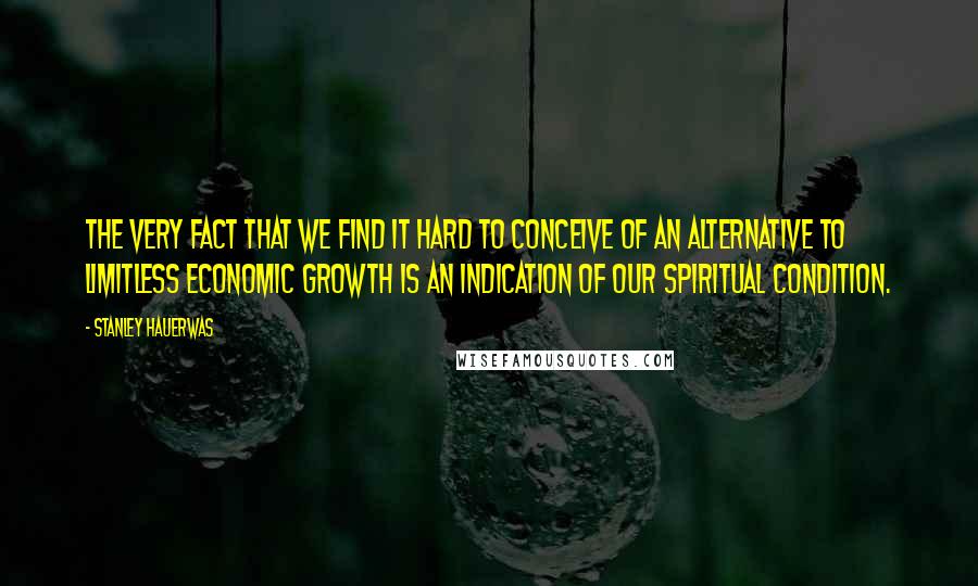Stanley Hauerwas Quotes: The very fact that we find it hard to conceive of an alternative to limitless economic growth is an indication of our spiritual condition.