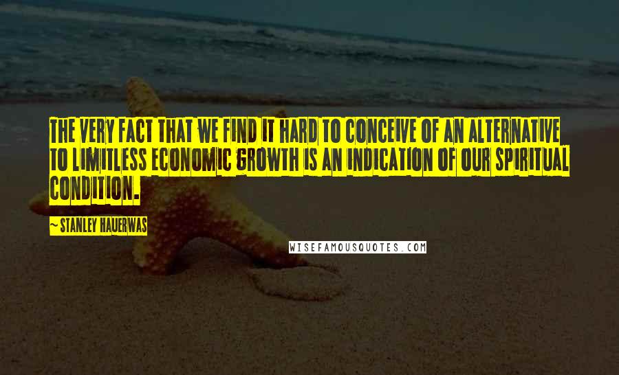 Stanley Hauerwas Quotes: The very fact that we find it hard to conceive of an alternative to limitless economic growth is an indication of our spiritual condition.