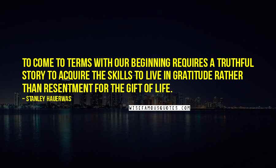 Stanley Hauerwas Quotes: To come to terms with our beginning requires a truthful story to acquire the skills to live in gratitude rather than resentment for the gift of life.