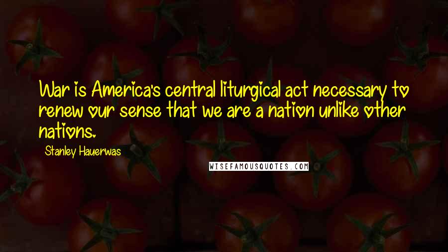 Stanley Hauerwas Quotes: War is America's central liturgical act necessary to renew our sense that we are a nation unlike other nations.