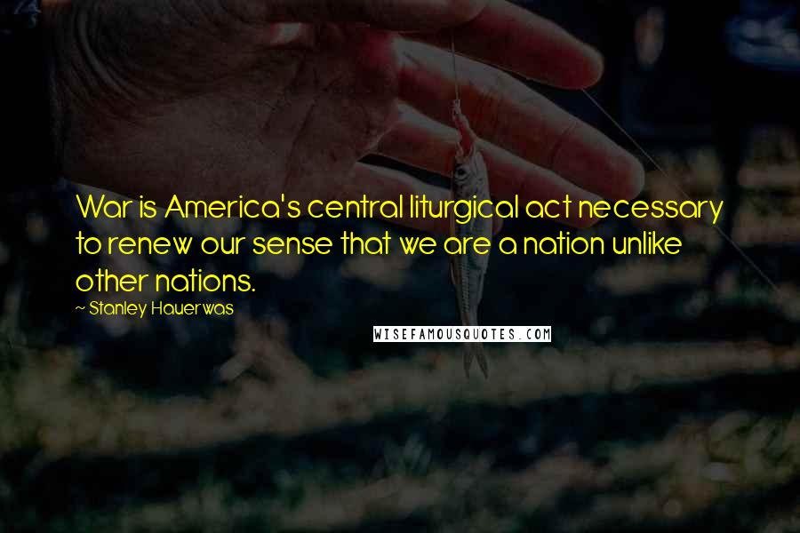 Stanley Hauerwas Quotes: War is America's central liturgical act necessary to renew our sense that we are a nation unlike other nations.