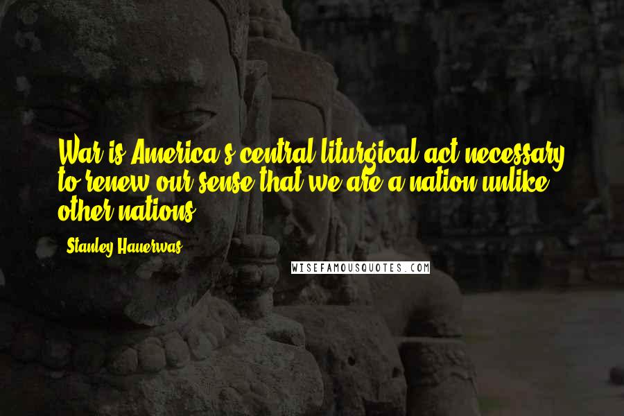 Stanley Hauerwas Quotes: War is America's central liturgical act necessary to renew our sense that we are a nation unlike other nations.