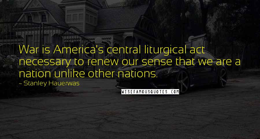 Stanley Hauerwas Quotes: War is America's central liturgical act necessary to renew our sense that we are a nation unlike other nations.