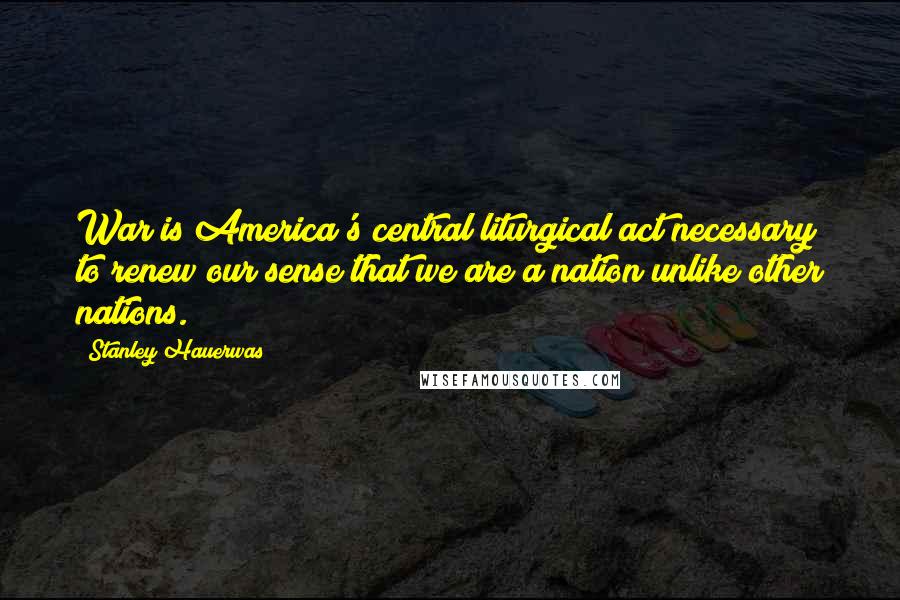 Stanley Hauerwas Quotes: War is America's central liturgical act necessary to renew our sense that we are a nation unlike other nations.