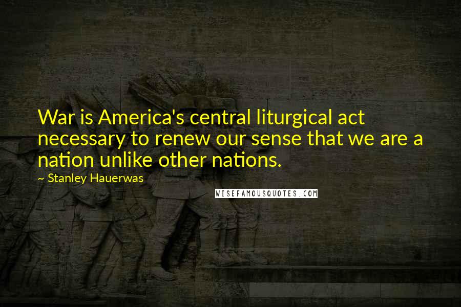 Stanley Hauerwas Quotes: War is America's central liturgical act necessary to renew our sense that we are a nation unlike other nations.