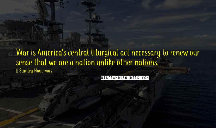Stanley Hauerwas Quotes: War is America's central liturgical act necessary to renew our sense that we are a nation unlike other nations.