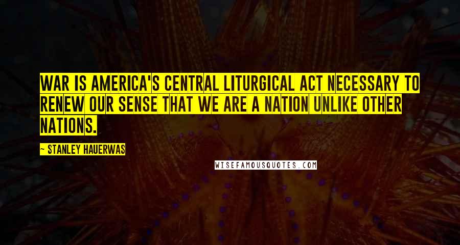 Stanley Hauerwas Quotes: War is America's central liturgical act necessary to renew our sense that we are a nation unlike other nations.
