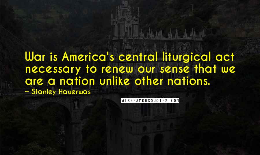 Stanley Hauerwas Quotes: War is America's central liturgical act necessary to renew our sense that we are a nation unlike other nations.