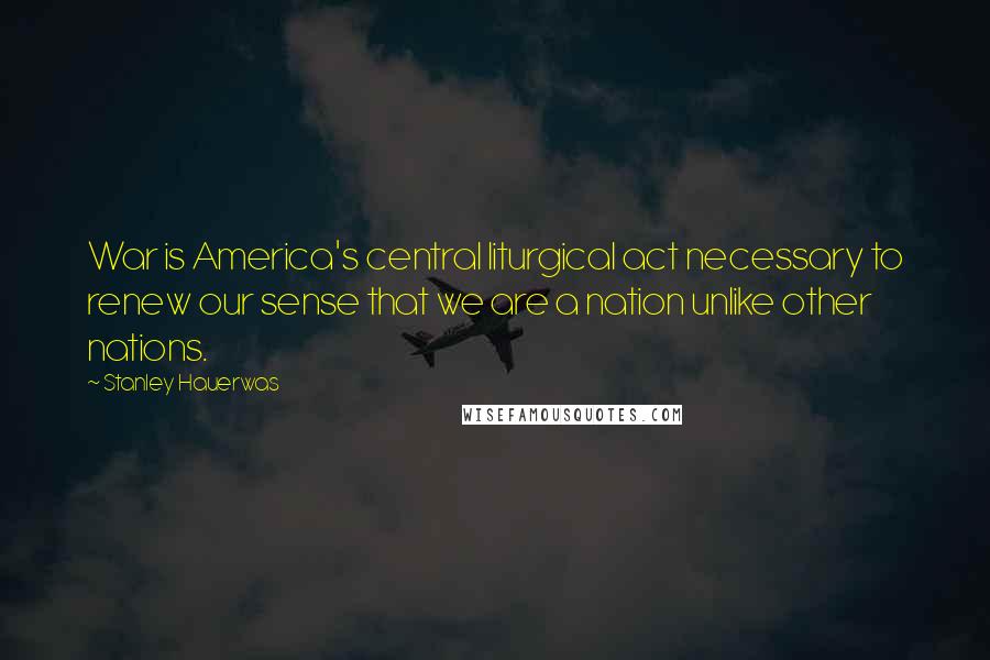 Stanley Hauerwas Quotes: War is America's central liturgical act necessary to renew our sense that we are a nation unlike other nations.
