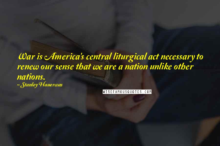 Stanley Hauerwas Quotes: War is America's central liturgical act necessary to renew our sense that we are a nation unlike other nations.