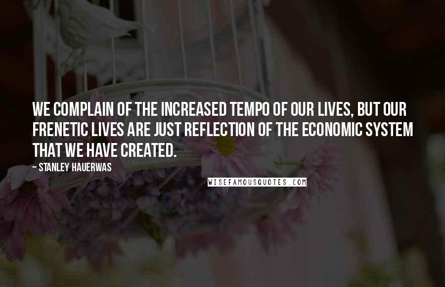 Stanley Hauerwas Quotes: We complain of the increased tempo of our lives, but our frenetic lives are just reflection of the economic system that we have created.