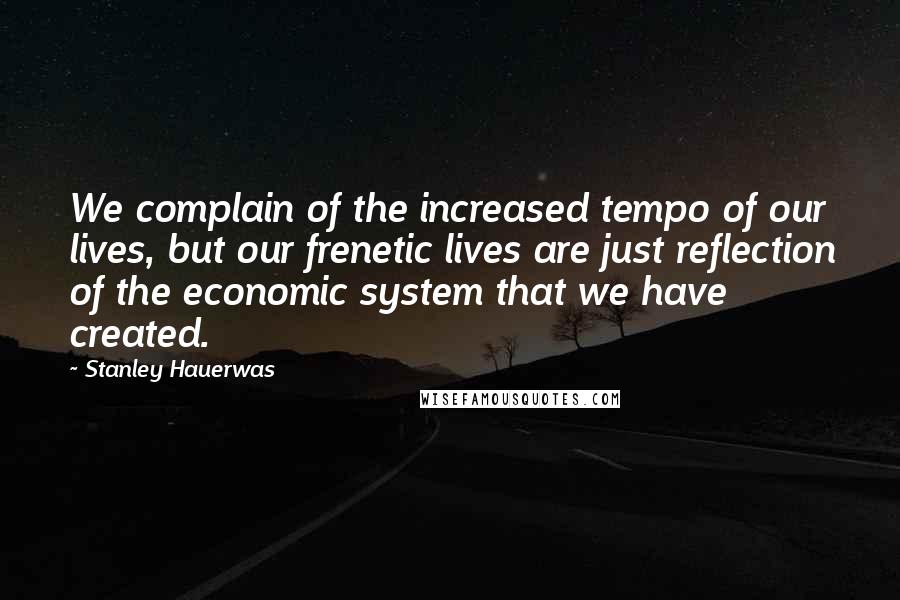 Stanley Hauerwas Quotes: We complain of the increased tempo of our lives, but our frenetic lives are just reflection of the economic system that we have created.