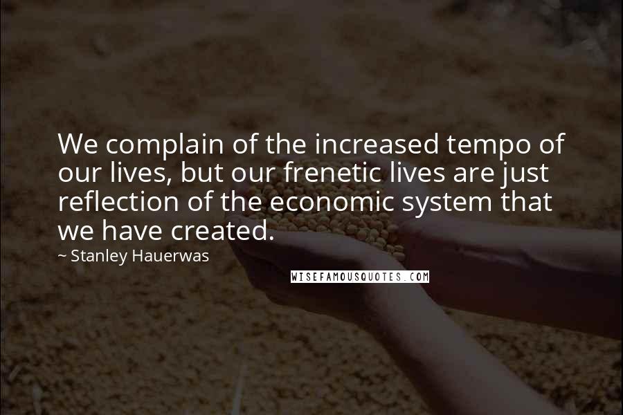 Stanley Hauerwas Quotes: We complain of the increased tempo of our lives, but our frenetic lives are just reflection of the economic system that we have created.