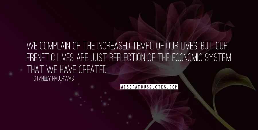 Stanley Hauerwas Quotes: We complain of the increased tempo of our lives, but our frenetic lives are just reflection of the economic system that we have created.