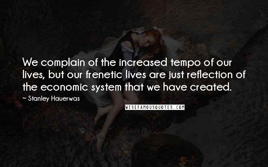 Stanley Hauerwas Quotes: We complain of the increased tempo of our lives, but our frenetic lives are just reflection of the economic system that we have created.